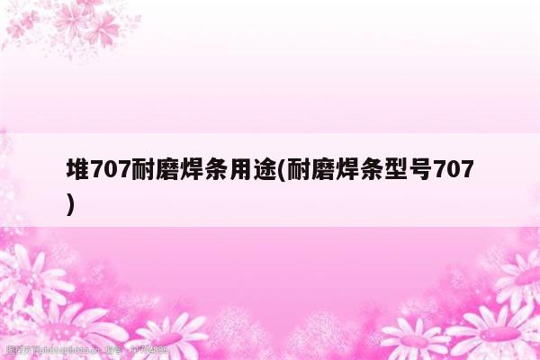 堆707耐磨焊条用途(耐磨焊条型号707)