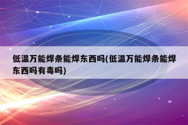 低温万能焊条能焊东西吗(低温万能焊条能焊东西吗有毒吗)