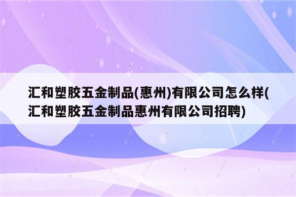 汇和塑胶五金制品(惠州)有限公司怎么样(汇和塑胶五金制品惠州有限公司招聘)