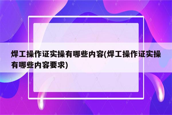 焊工操作证实操有哪些内容(焊工操作证实操有哪些内容要求)