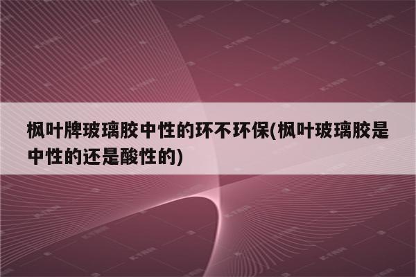 枫叶牌玻璃胶中性的环不环保(枫叶玻璃胶是中性的还是酸性的)