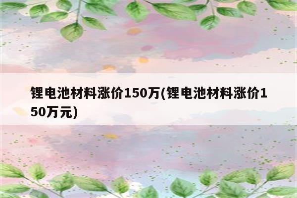 锂电池材料涨价150万(锂电池材料涨价150万元)