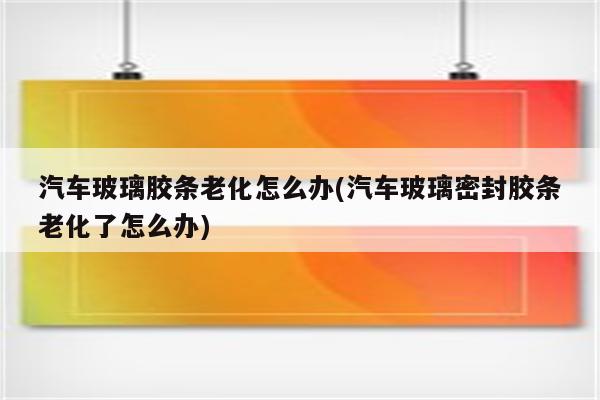 汽车玻璃胶条老化怎么办(汽车玻璃密封胶条老化了怎么办)