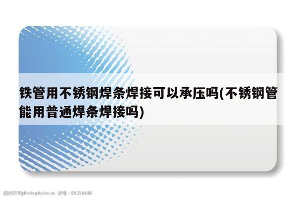 铁管用不锈钢焊条焊接可以承压吗(不锈钢管能用普通焊条焊接吗)