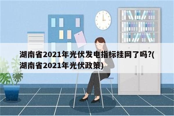 湖南省2021年光伏发电指标挂网了吗?(湖南省2021年光伏政策)