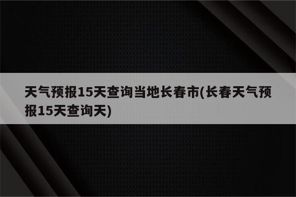 天气预报15天查询当地长春市(长春天气预报15天查询天)