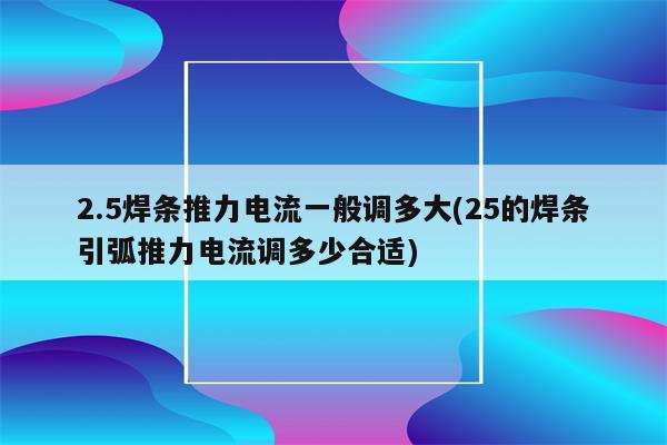 2.5焊条推力电流一般调多大(25的焊条引弧推力电流调多少合适)