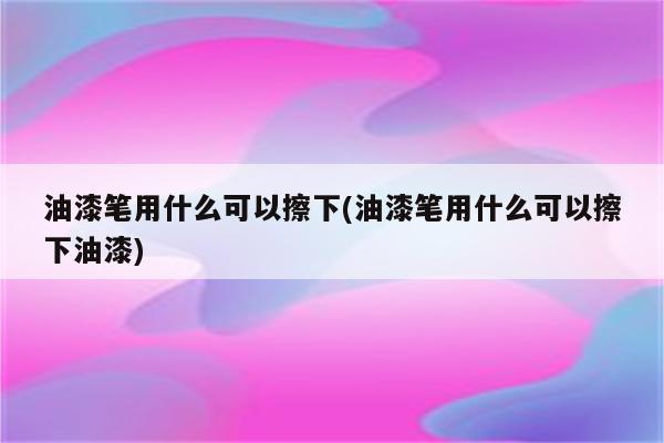 油漆笔用什么可以擦下(油漆笔用什么可以擦下油漆)