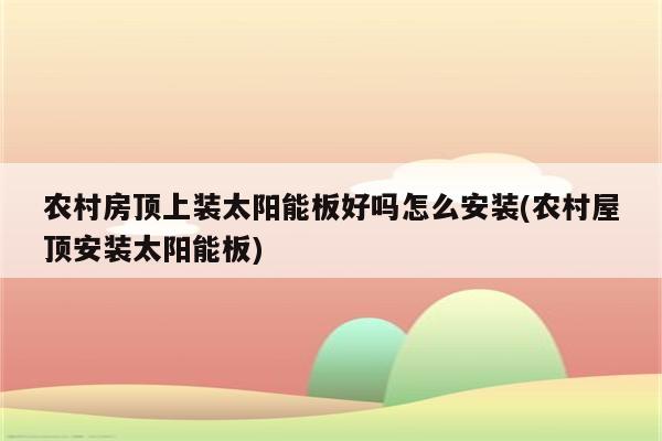 农村房顶上装太阳能板好吗怎么安装(农村屋顶安装太阳能板)