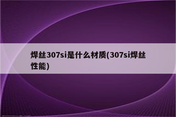 焊丝307si是什么材质(307si焊丝性能)