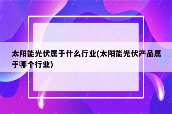 太阳能光伏属于什么行业(太阳能光伏产品属于哪个行业)