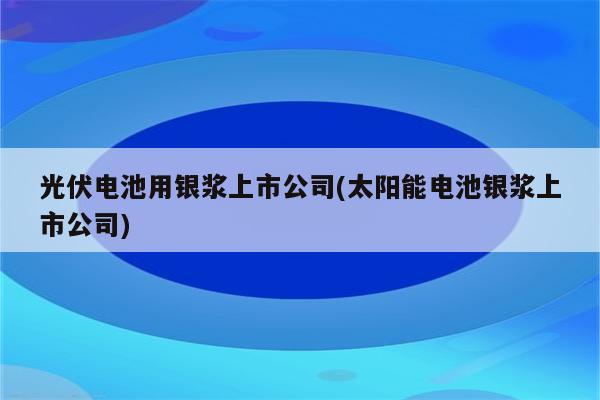 光伏电池用银浆上市公司(太阳能电池银浆上市公司)