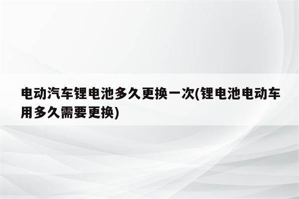 电动汽车锂电池多久更换一次(锂电池电动车用多久需要更换)