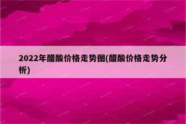 2022年醋酸价格走势图(醋酸价格走势分析)