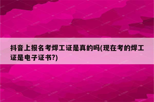 抖音上报名考焊工证是真的吗(现在考的焊工证是电子证书?)