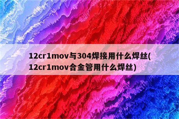 12cr1mov与304焊接用什么焊丝(12cr1mov合金管用什么焊丝)