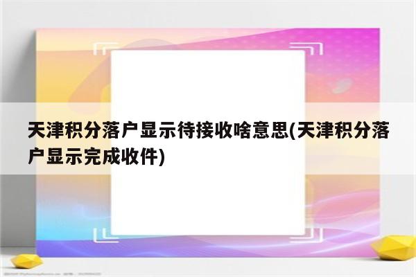 天津积分落户显示待接收啥意思(天津积分落户显示完成收件)