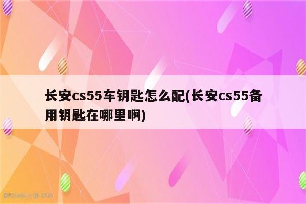 长安cs55车钥匙怎么配(长安cs55备用钥匙在哪里啊)