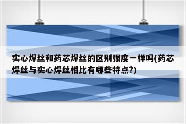 实心焊丝和药芯焊丝的区别强度一样吗(药芯焊丝与实心焊丝相比有哪些特点?)