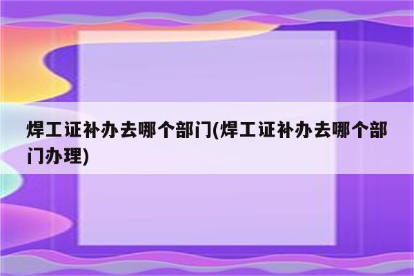 焊工证补办去哪个部门(焊工证补办去哪个部门办理)