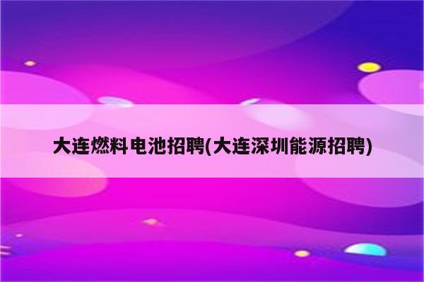 大连燃料电池招聘(大连深圳能源招聘)