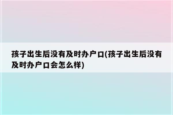 孩子出生后没有及时办户口(孩子出生后没有及时办户口会怎么样)