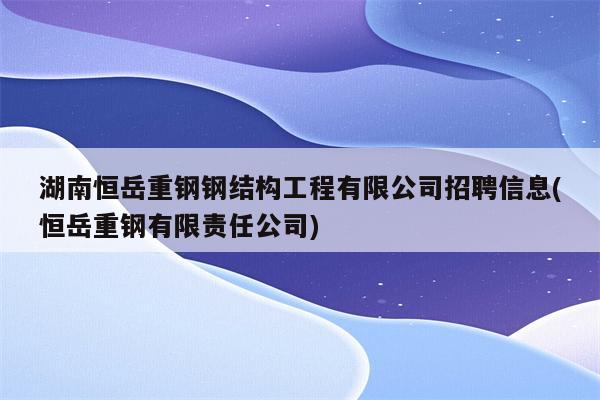 湖南恒岳重钢钢结构工程有限公司招聘信息(恒岳重钢有限责任公司)