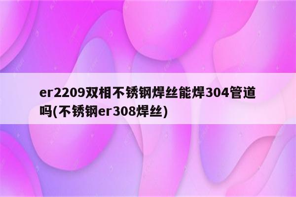 er2209双相不锈钢焊丝能焊304管道吗(不锈钢er308焊丝)