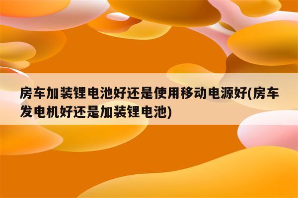 房车加装锂电池好还是使用移动电源好(房车发电机好还是加装锂电池)