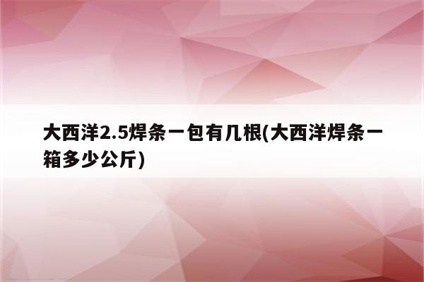 大西洋2.5焊条一包有几根(大西洋焊条一箱多少公斤)