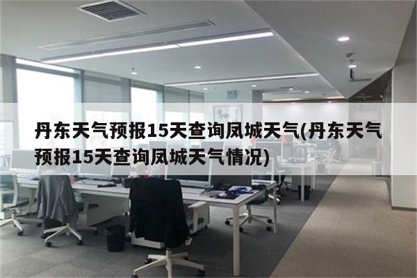 丹东天气预报15天查询凤城天气(丹东天气预报15天查询凤城天气情况)