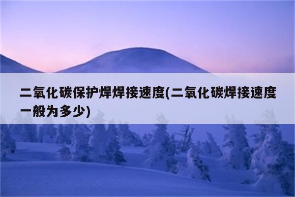 二氧化碳保护焊焊接速度(二氧化碳焊接速度一般为多少)