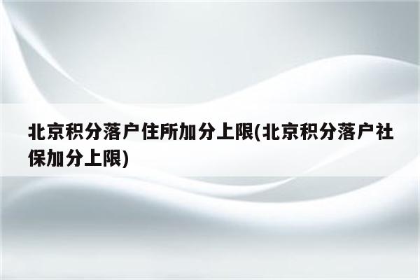 北京积分落户住所加分上限(北京积分落户社保加分上限)