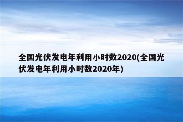 全国光伏发电年利用小时数2020(全国光伏发电年利用小时数2020年)