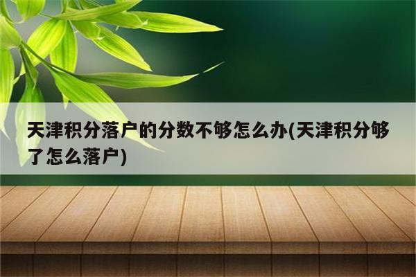 天津积分落户的分数不够怎么办(天津积分够了怎么落户)