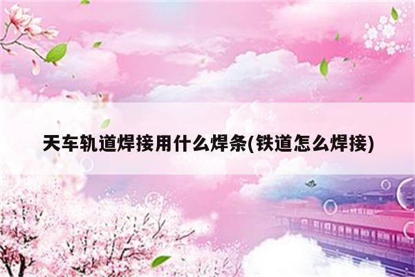 天车轨道焊接用什么焊条(铁道怎么焊接)