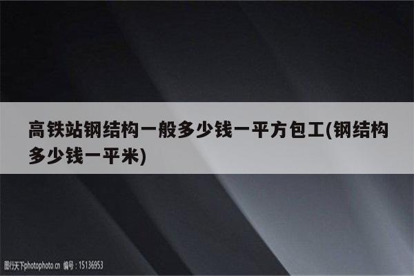 高铁站钢结构一般多少钱一平方包工(钢结构多少钱一平米)