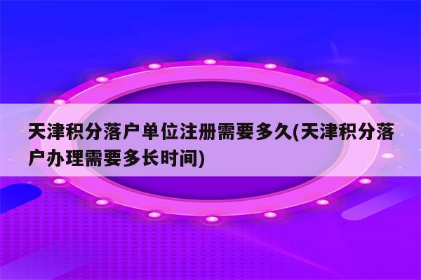 天津积分落户单位注册需要多久(天津积分落户办理需要多长时间)