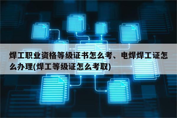 焊工职业资格等级证书怎么考、电焊焊工证怎么办理(焊工等级证怎么考取)