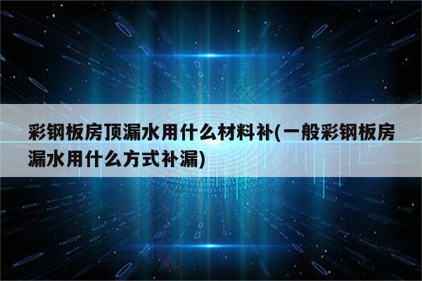 彩钢板房顶漏水用什么材料补(一般彩钢板房漏水用什么方式补漏)