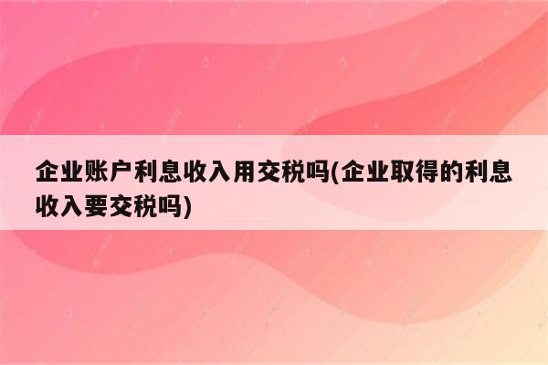 企业账户利息收入用交税吗(企业取得的利息收入要交税吗)