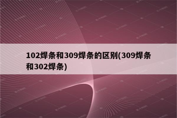 102焊条和309焊条的区别(309焊条和302焊条)