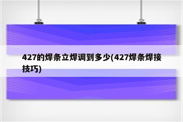 427的焊条立焊调到多少(427焊条焊接技巧)