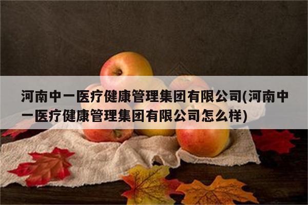 河南中一医疗健康管理集团有限公司(河南中一医疗健康管理集团有限公司怎么样)