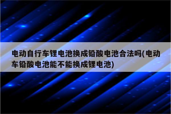 电动自行车锂电池换成铅酸电池合法吗(电动车铅酸电池能不能换成锂电池)