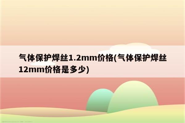 气体保护焊丝1.2mm价格(气体保护焊丝12mm价格是多少)