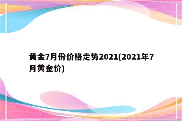 黄金7月份价格走势2021(2021年7月黄金价)