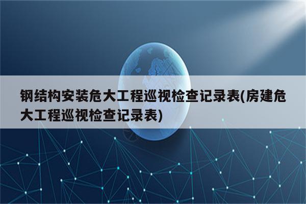 钢结构安装危大工程巡视检查记录表(房建危大工程巡视检查记录表)