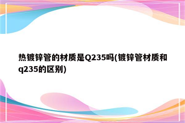 热镀锌管的材质是Q235吗(镀锌管材质和q235的区别)