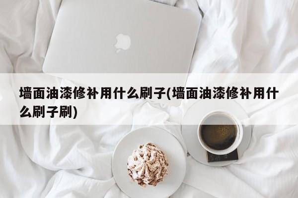 墙面油漆修补用什么刷子(墙面油漆修补用什么刷子刷)